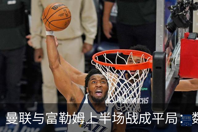 曼联与富勒姆上半场战成平局：数据详解与表现分析