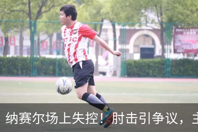 纳赛尔场上失控！肘击引争议，主裁VAR回放后仅给黄牌